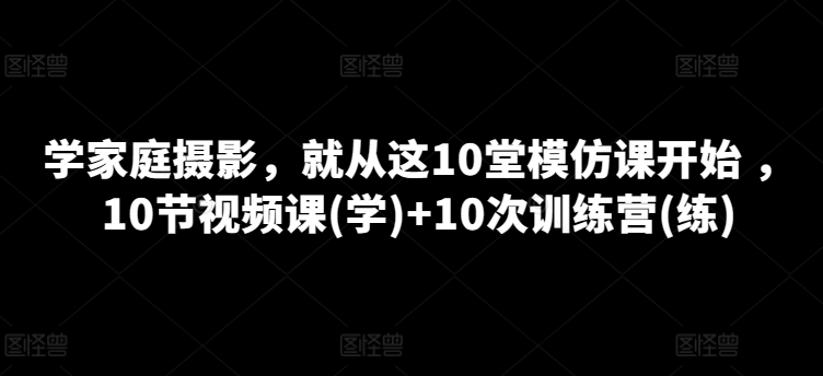 学家庭摄影，就从这10堂模仿课开始 ，10节视频课(学)+10次训练营(练)-如意资源库