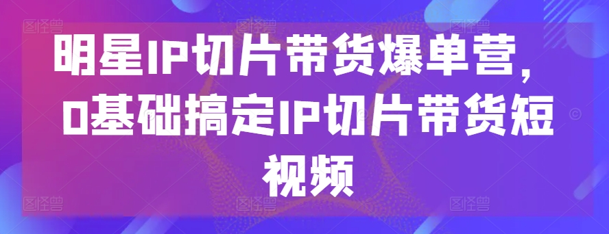 明星IP切片带货爆单营，0基础搞定IP切片带货短视频-如意资源库