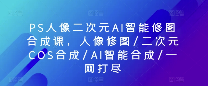 PS人像二次元AI智能修图合成课，人像修图/二次元COS合成/AI智能合成/一网打尽-如意资源库