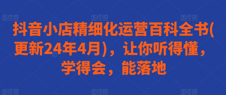 抖音小店精细化运营百科全书(更新24年4月)，让你听得懂，学得会，能落地-如意资源库