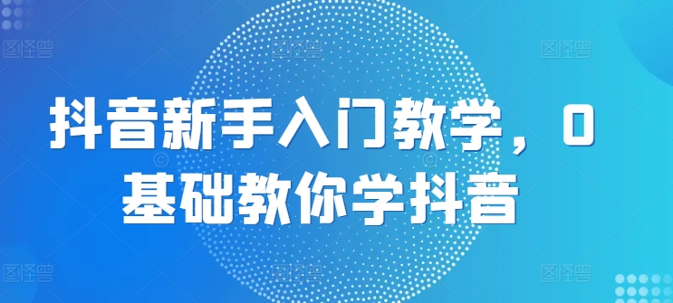 抖音新手入门教学，0基础教你学抖音-如意资源库