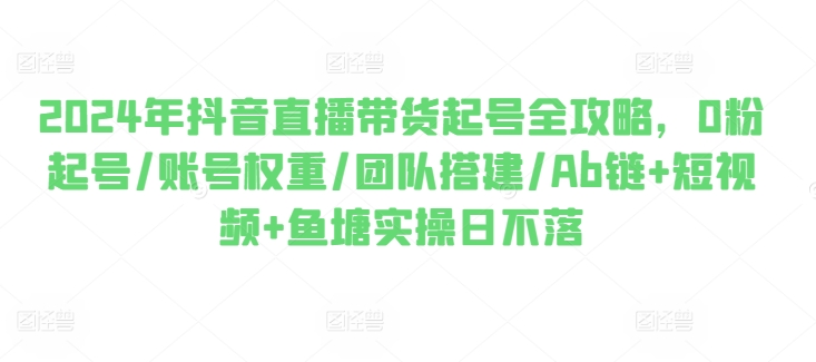 2024年抖音直播带货起号全攻略，0粉起号/账号权重/团队搭建/Ab链+短视频+鱼塘实操日不落-如意资源库
