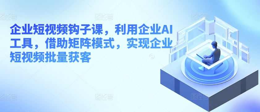 企业短视频钩子课，利用企业AI工具，借助矩阵模式，实现企业短视频批量获客-如意资源库