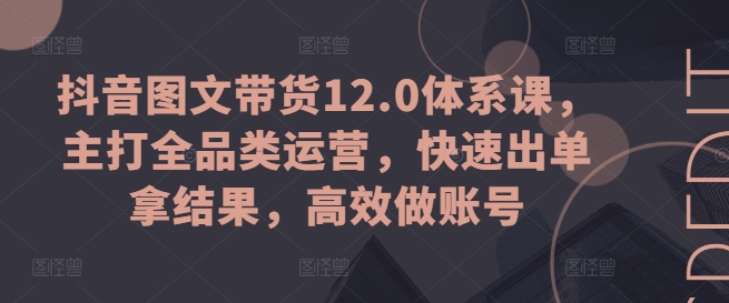 抖音图文带货12.0体系课，主打全品类运营，快速出单拿结果，高效做账号-如意资源库