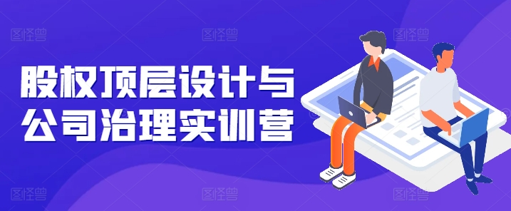 股权顶层设计与公司治理实训营，补全股权短板/守住控制权底线/熟悉4大注册信息/规避3大法律风险-如意资源库