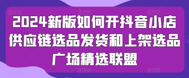 2024新版如何开抖音小店供应链选品发货和上架选品广场精选联盟-如意资源库