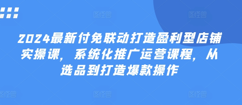 2024最新付免联动打造盈利型店铺实操课，​系统化推广运营课程，从选品到打造爆款操作-如意资源库