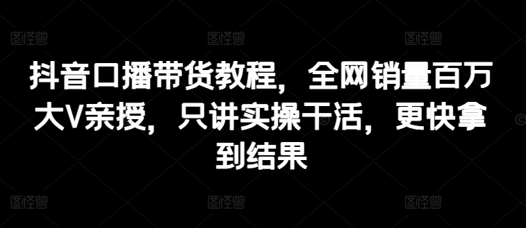 抖音口播带货教程，全网销量百万大V亲授，只讲实操干活，更快拿到结果-如意资源库