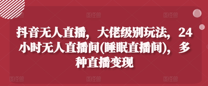 抖音无人直播，大佬级别玩法，24小时无人直播间(睡眠直播间)，多种直播变现【揭秘】-如意资源库