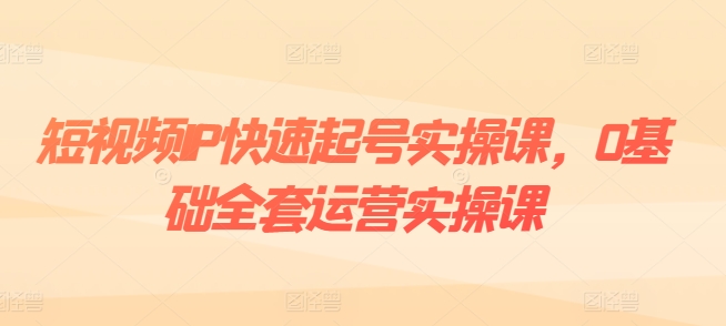 短视频IP快速起号实操课，0基础全套运营实操课，爆款内容设计+粉丝运营+内容变现-如意资源库