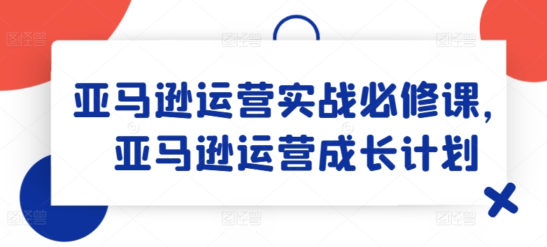 亚马逊运营实战必修课，亚马逊运营成长计划-如意资源库