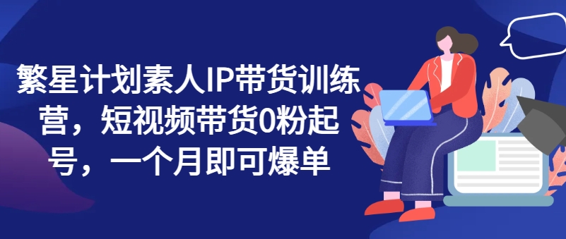 繁星计划素人IP带货训练营，短视频带货0粉起号，一个月即可爆单-如意资源库
