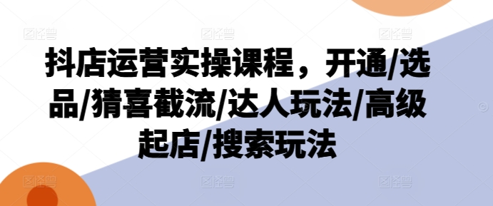 抖店运营实操课程，开通/选品/猜喜截流/达人玩法/高级起店/搜索玩法-如意资源库