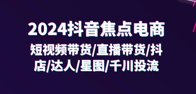2024抖音焦点电商：短视频带货/直播带货/抖店/达人/星图/千川投流/32节课-如意资源库