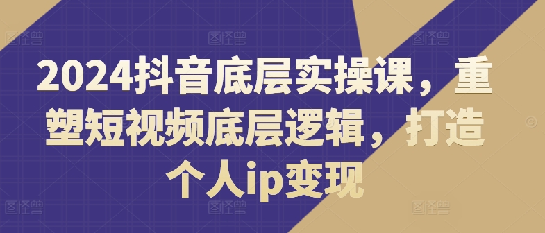 2024抖音底层实操课，​重塑短视频底层逻辑，打造个人ip变现-如意资源库