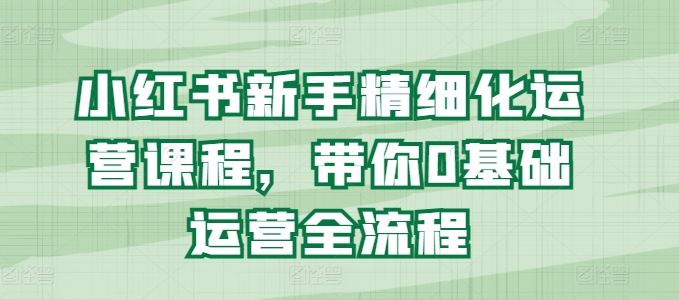 小红书新手精细化运营课程，带你0基础运营全流程-如意资源库