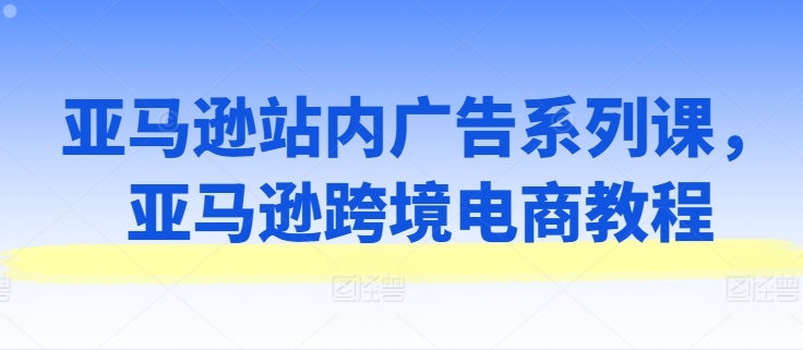 亚马逊站内广告系列课，亚马逊跨境电商教程-如意资源库
