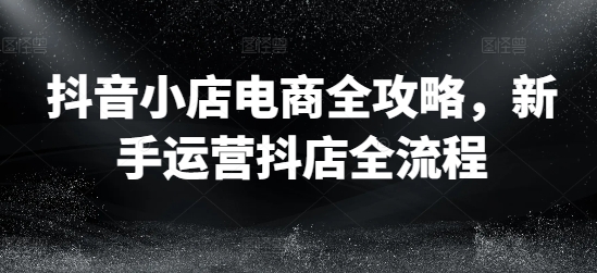 抖音小店电商全攻略，新手运营抖店全流程-如意资源库