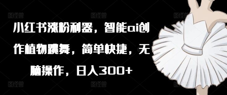 小红书涨粉利器，智能ai创作植物跳舞，简单快捷，无脑操作，日入300+-如意资源库