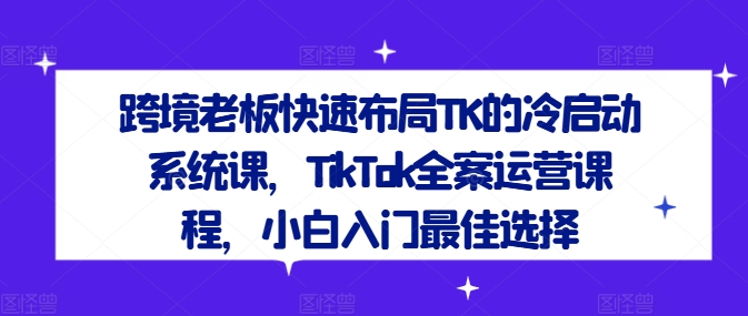 跨境老板快速布局TK的冷启动系统课，TikTok全案运营课程，小白入门最佳选择-如意资源库