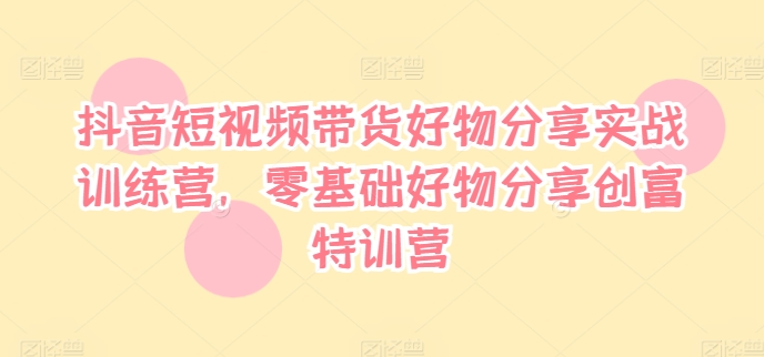 抖音短视频带货好物分享实战训练营，零基础好物分享创富特训营-如意资源库