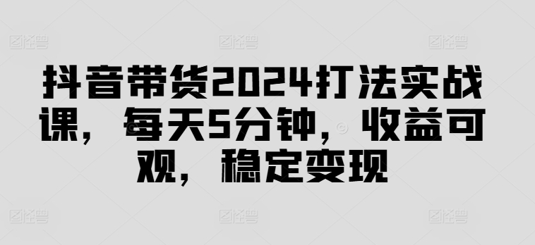 抖音带货2024打法实战课，每天5分钟，收益可观，稳定变现【揭秘】-如意资源库