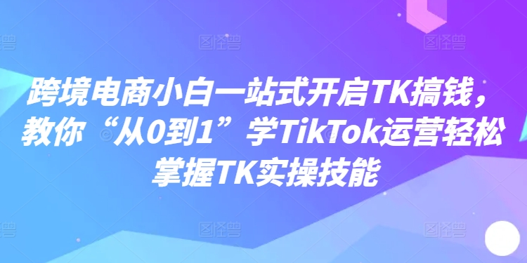 跨境电商小白一站式开启TK搞钱，教你“从0到1”学TikTok运营轻松掌握TK实操技能-如意资源库