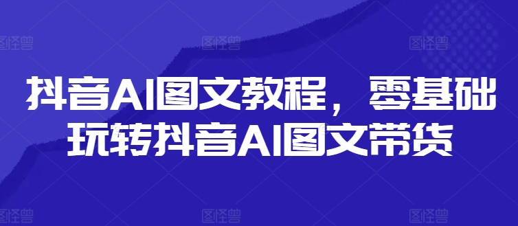抖音AI图文教程，零基础玩转抖音AI图文带货-如意资源库