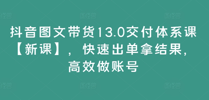 抖音图文带货13.0交付体系课【新课】，快速出单拿结果，高效做账号-如意资源库