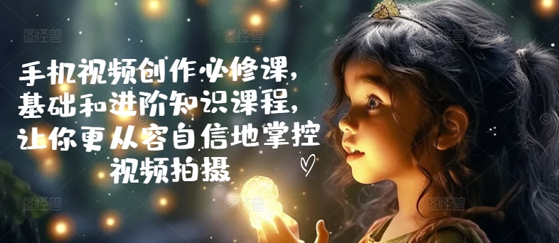 手机视频创作必修课，基础和进阶知识课程，让你更从容自信地掌控视频拍摄-如意资源库