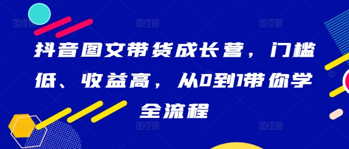 抖音图文带货成长营，门槛低、收益高，从0到1带你学全流程-如意资源库