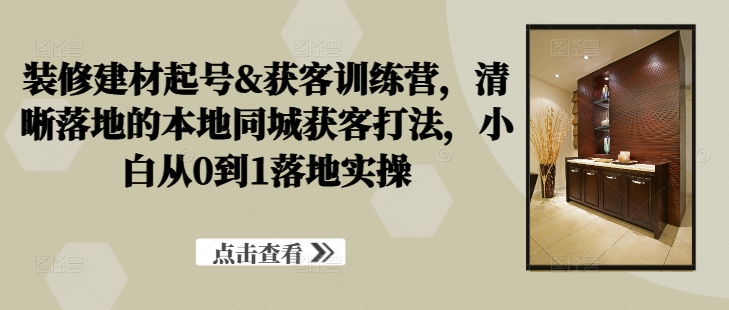 装修建材起号&获客训练营，​清晰落地的本地同城获客打法，小白从0到1落地实操-如意资源库