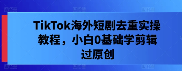 TikTok海外短剧去重实操教程，小白0基础学剪辑过原创-如意资源库