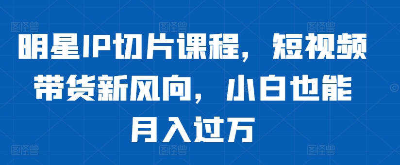 明星IP切片课程，短视频带货新风向，小白也能月入过万-如意资源库