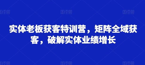 实体老板获客特训营，矩阵全域获客，破解实体业绩增长-如意资源库