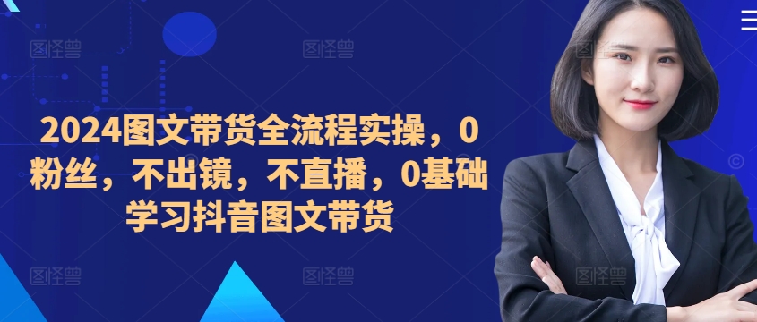 ​​​​​​2024图文带货全流程实操，0粉丝，不出镜，不直播，0基础学习抖音图文带货-如意资源库