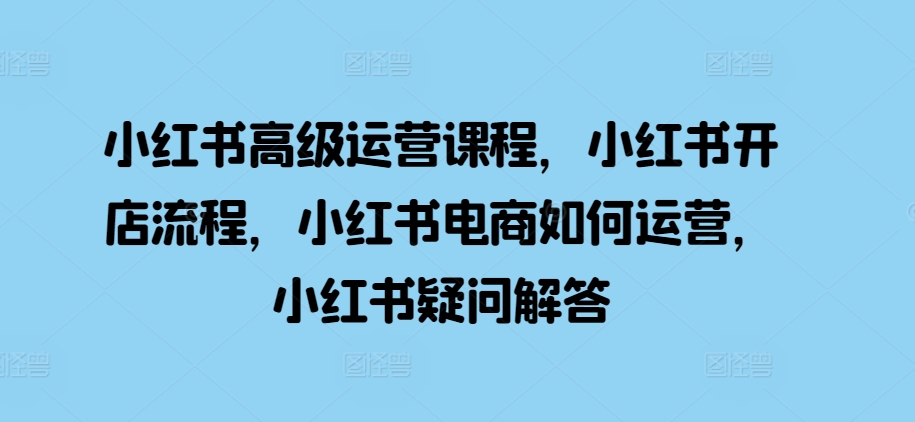 小红书高级运营课程，小红书开店流程，小红书电商如何运营，小红书疑问解答-如意资源库