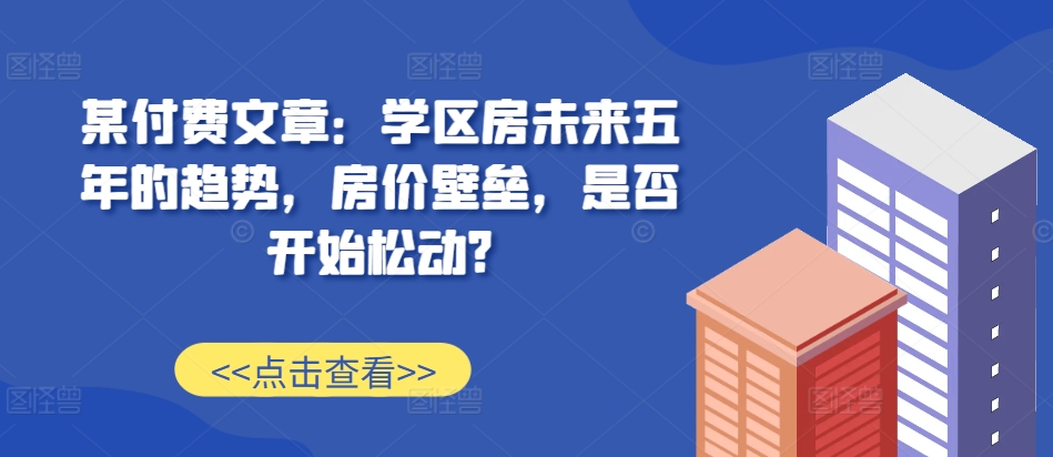 某付费文章：学区房未来五年的趋势，房价壁垒，是否开始松动?-如意资源库