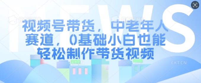 视频号带货，中老年人赛道，0基础小白也能轻松制作带货视频-如意资源库