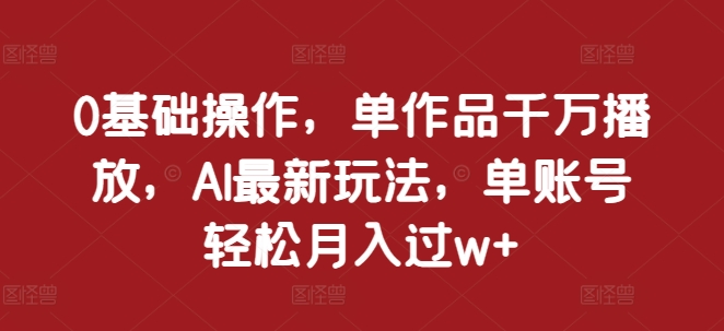 0基础操作，单作品千万播放，AI最新玩法，单账号轻松月入过w+【揭秘】-如意资源库