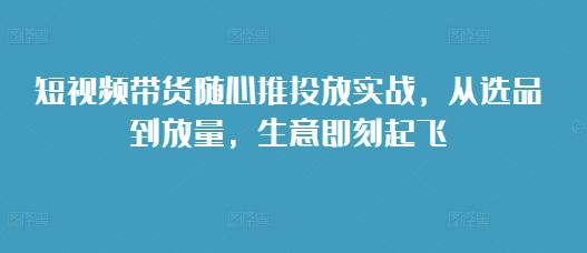 短视频带货随心推投放实战，从选品到放量，生意即刻起飞-如意资源库