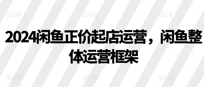 2024闲鱼正价起店运营，闲鱼整体运营框架-如意资源库