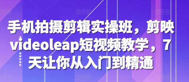 手机拍摄剪辑实操班，剪映videoleap短视频教学，7天让你从入门到精通-如意资源库
