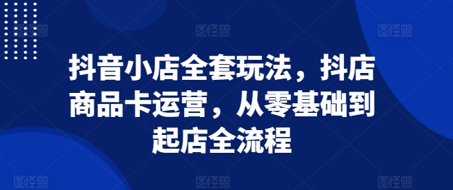 抖音小店全套玩法，抖店商品卡运营，从零基础到起店全流程-如意资源库
