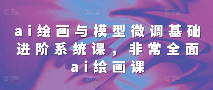 ai绘画与模型微调基础进阶系统课，非常全面ai绘画课(68节)-如意资源库