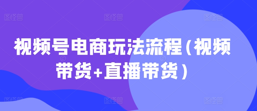 视频号电商玩法流程，视频带货+直播带货【更新2025年1月】-如意资源库