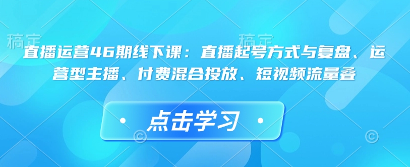 直播运营46期线下课：直播起号方式与复盘、运营型主播、付费混合投放、短视频流量叠-如意资源库