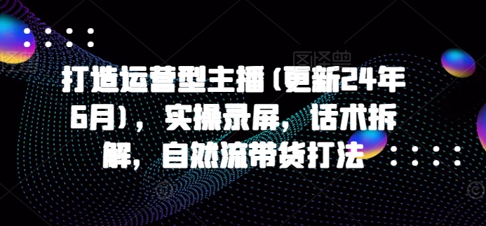 打造运营型主播(更新25年2月)，实操录屏，话术拆解，自然流带货打法-如意资源库