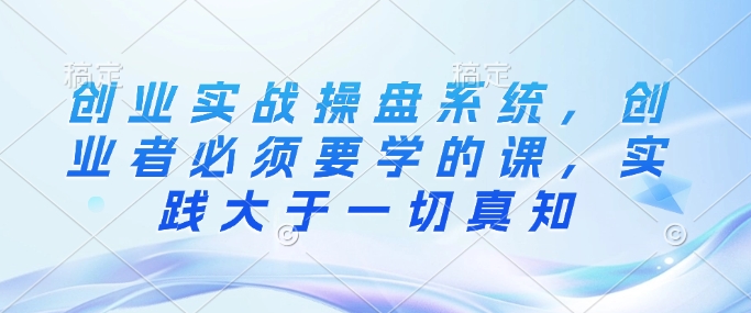 创业实战操盘系统，创业者必须要学的课，实践大于一切真知-如意资源库
