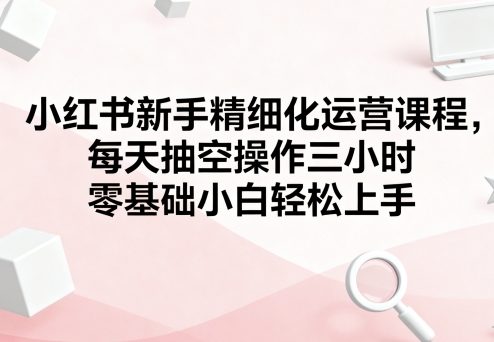 小红书新手精细化运营课程，每天抽空操作三小时，零基础小白轻松上手-如意资源库